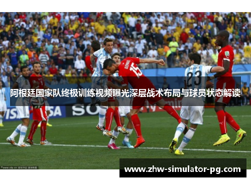 阿根廷国家队终极训练视频曝光深层战术布局与球员状态解读