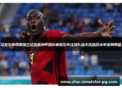 马奎尔率领英格兰征战美洲杯精彩表现引关注球队战术风格及未来发展展望